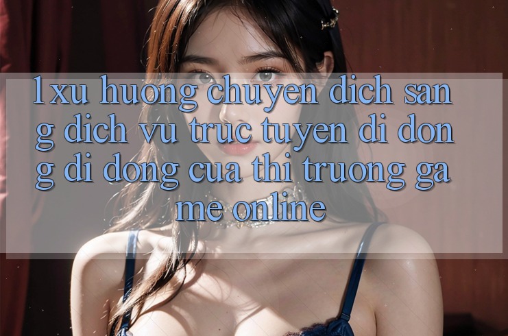 1. Xu Hướng Chuyển Dịch Sang Dịch vụ trực tuyến di động Di Động Của Thị Trường Game Online