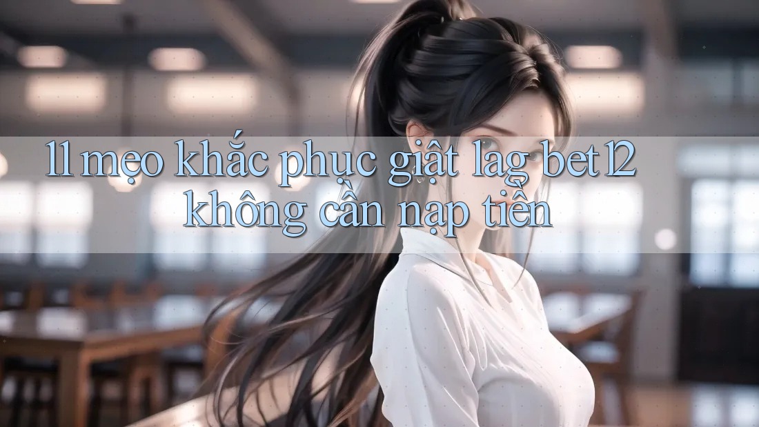 11 mẹo khắc phục giật lag bet12 không cần nạp tiền