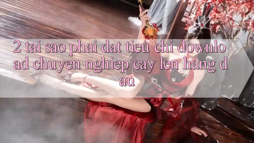 2. Tại Sao Phải Đặt Tiêu Chí “Download Chuyên nghiệp cậy” Lên Hàng Đầu?