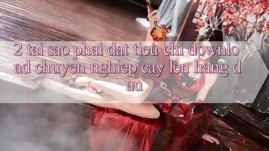 2. Tại Sao Phải Đặt Tiêu Chí “Download Chuyên nghiệp cậy” Lên Hàng Đầu?