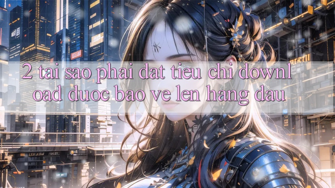 2. Tại Sao Phải Đặt Tiêu Chí “Download Được bảo vệ” Lên Hàng Đầu?