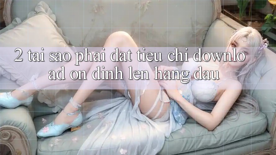 2. Tại Sao Phải Đặt Tiêu Chí “Download Ổn định” Lên Hàng Đầu? 2. Tại Sao Phải Đặt Tiêu Chí “Download Ổn định” Lên Hàng Đầu?
