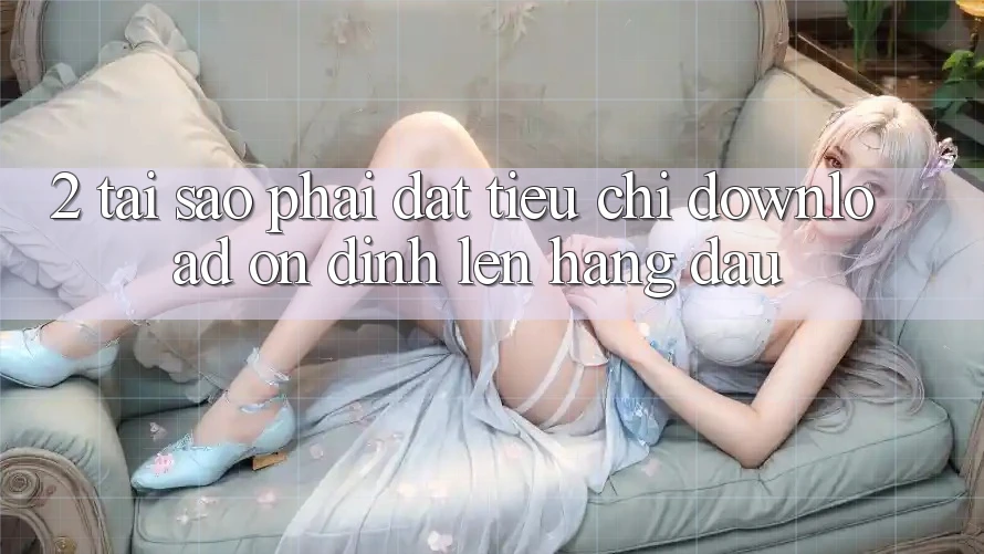 2. Tại Sao Phải Đặt Tiêu Chí “Download Ổn định” Lên Hàng Đầu?