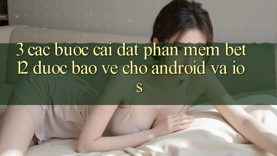 3. Các bước Cài đặt Phần mềm bet12 Được bảo vệ Cho Android và iOS