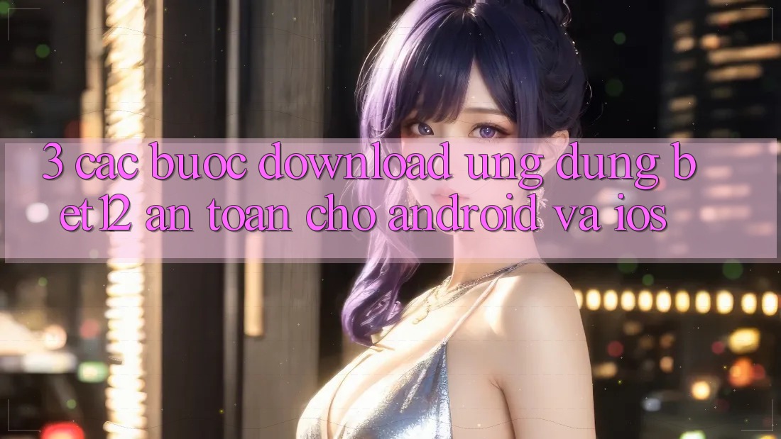 3. Các bước Download Ứng Dụng bet12 An Toàn Cho Android và iOS