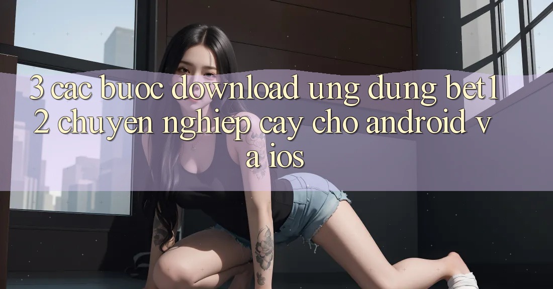 3. Các bước Download Ứng Dụng bet12 Chuyên nghiệp cậy Cho Android và iOS