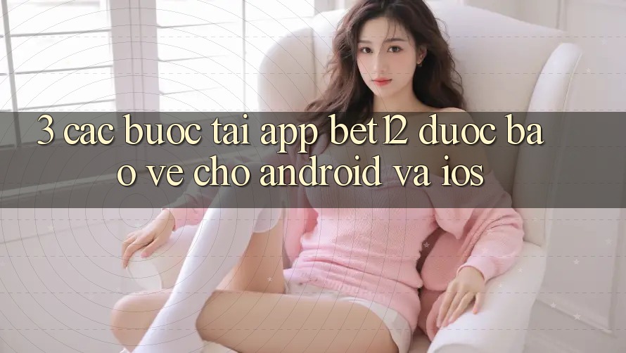 3. Các bước Tải App bet12 Được bảo vệ Cho Android và iOS 3. Các bước Tải App bet12 Được bảo vệ Cho Android và iOS
