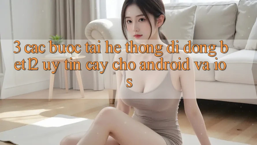 3. Các bước Tải Hệ thống di động bet12 Uy tín cậy Cho Android và iOS