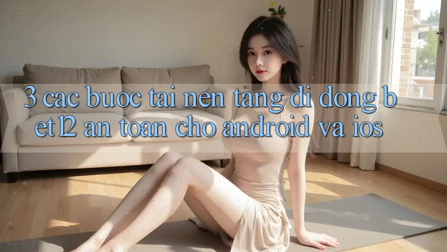 3. Các bước Tải Nền tảng di động bet12 An Toàn Cho Android và iOS