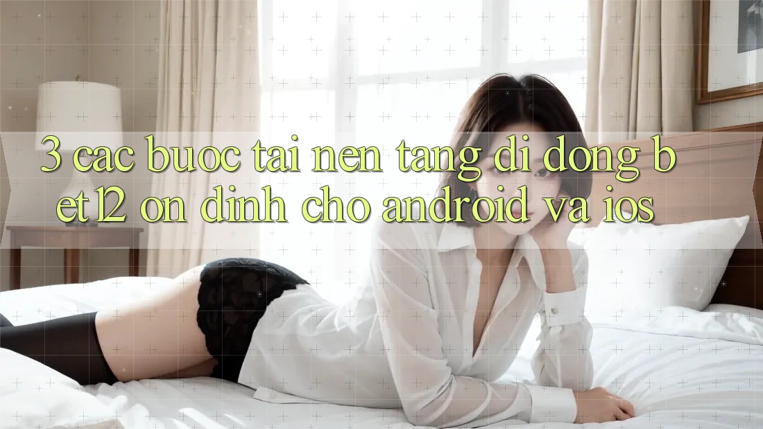3. Các bước Tải Nền tảng di động bet12 Ổn định Cho Android và iOS
