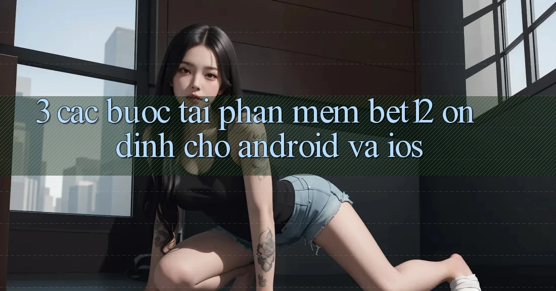 3. Các bước Tải Phần mềm bet12 Ổn định Cho Android và iOS 3. Các bước Tải Phần mềm bet12 Ổn định Cho Android và iOS