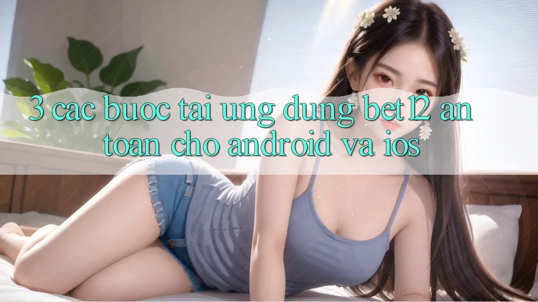 3. Các bước Tải Ứng Dụng bet12 An Toàn Cho Android và iOS