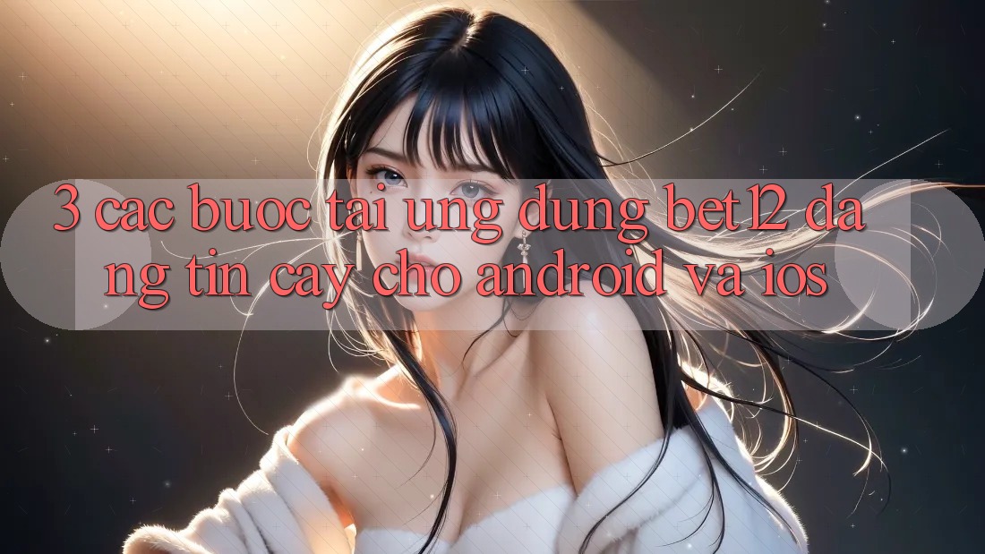 3. Các bước Tải Ứng Dụng bet12 Đáng tin cậy Cho Android và iOS 3. Các bước Tải Ứng Dụng bet12 Đáng tin cậy Cho Android và iOS