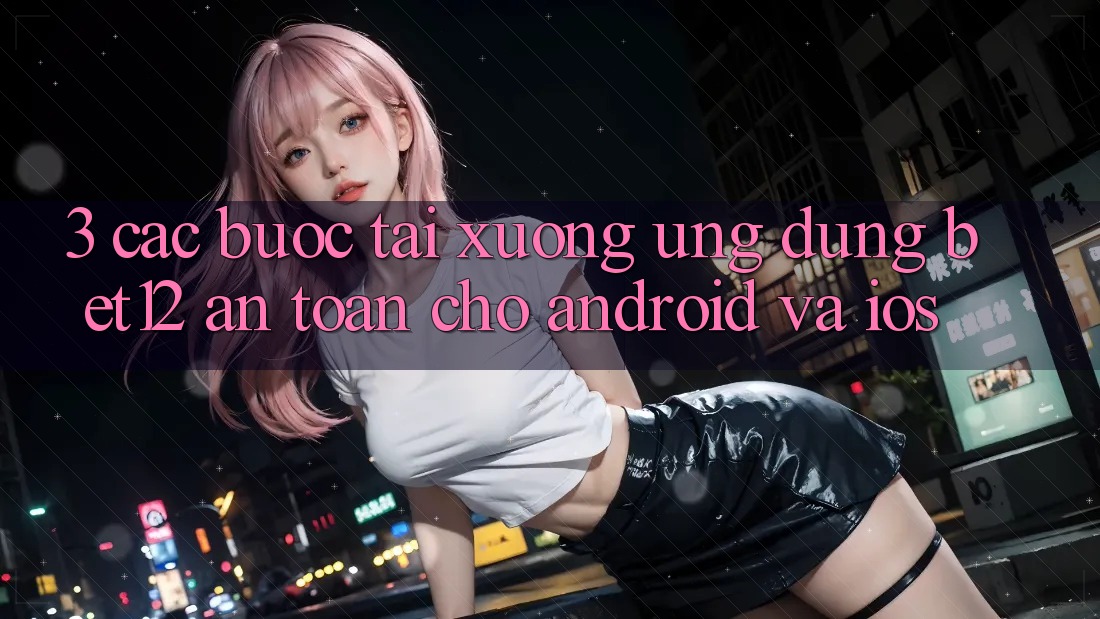 3. Các bước Tải xuống Ứng Dụng bet12 An Toàn Cho Android và iOS