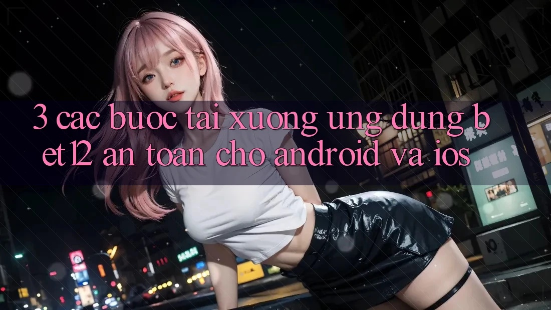 3. Các bước Tải xuống Ứng Dụng bet12 An Toàn Cho Android và iOS