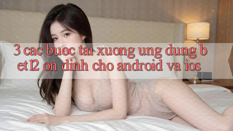 3. Các bước Tải xuống Ứng Dụng bet12 Ổn định Cho Android và iOS