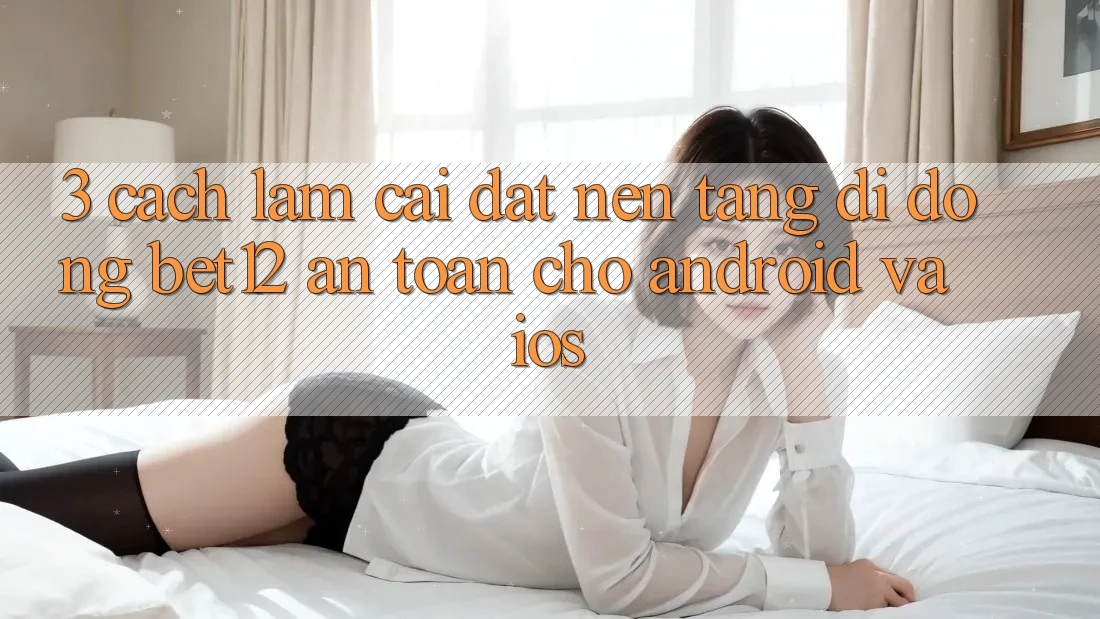 3. Cách làm Cài đặt Nền tảng di động bet12 An Toàn Cho Android và iOS