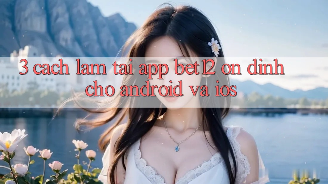 3. Cách làm Tải App bet12 Ổn định Cho Android và iOS