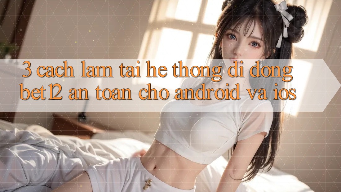 3. Cách làm Tải Hệ thống di động bet12 An Toàn Cho Android và iOS