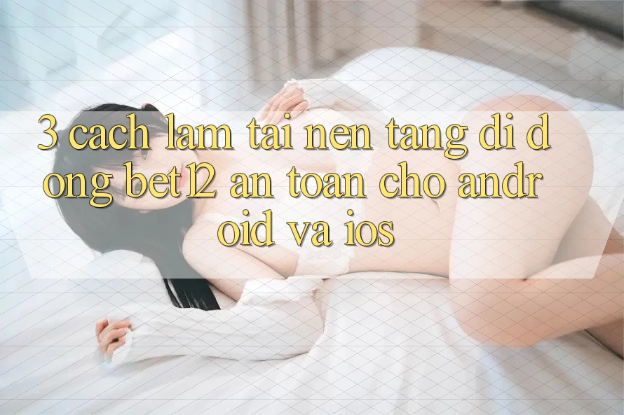 3. Cách làm Tải Nền tảng di động bet12 An Toàn Cho Android và iOS