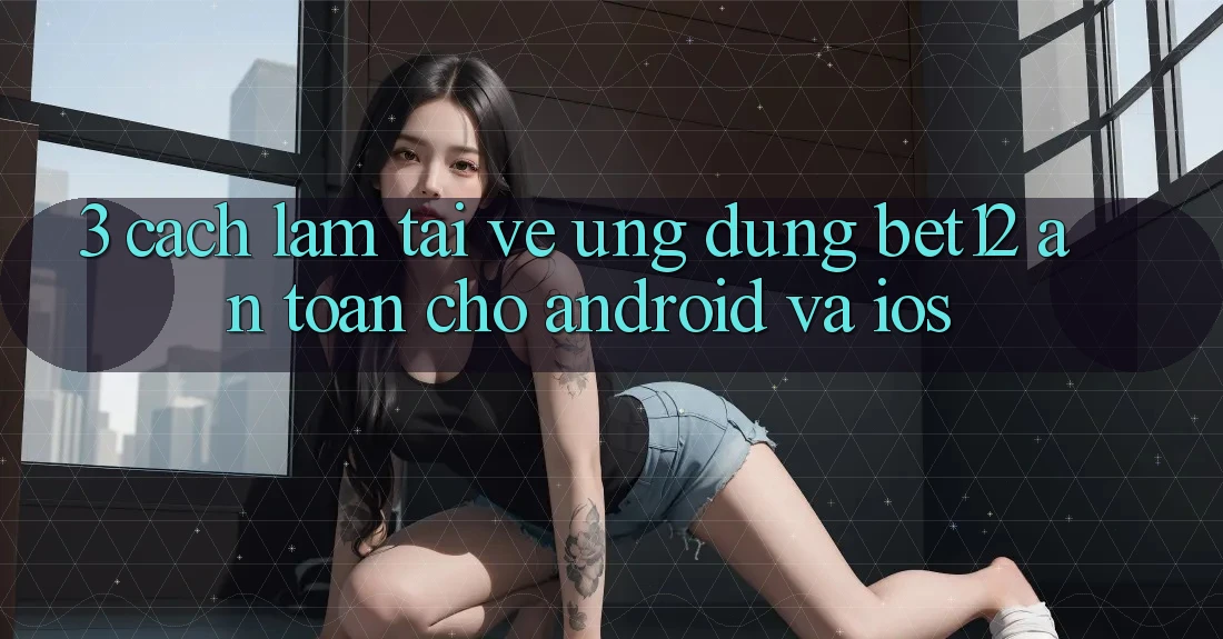 3. Cách làm Tải về Ứng Dụng bet12 An Toàn Cho Android và iOS