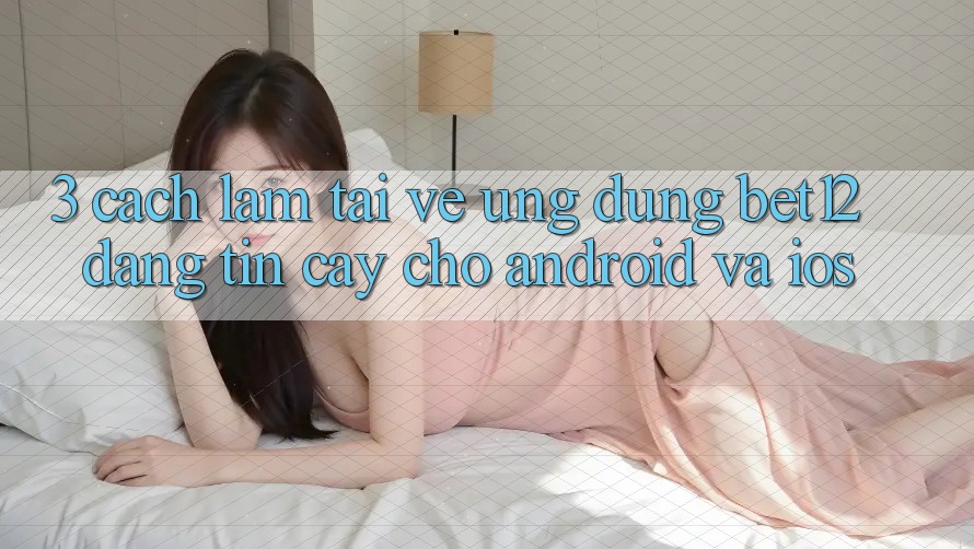 3. Cách làm Tải về Ứng Dụng bet12 Đáng tin cậy Cho Android và iOS 3. Cách làm Tải về Ứng Dụng bet12 Đáng tin cậy Cho Android và iOS