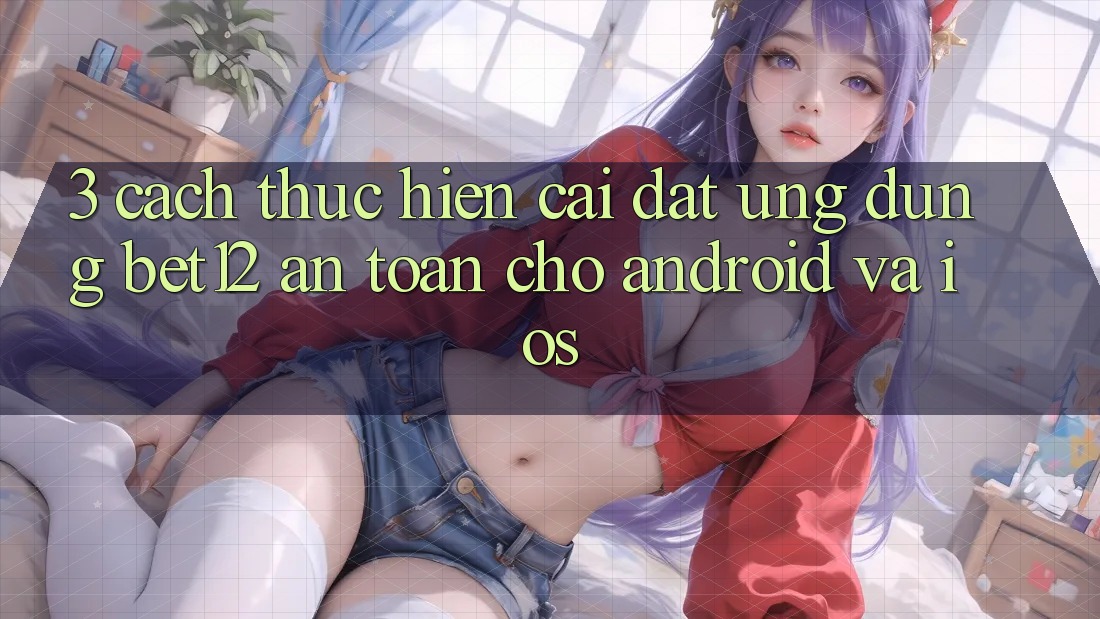 3. Cách thực hiện Cài đặt Ứng Dụng bet12 An Toàn Cho Android và iOS