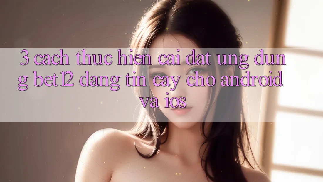3. Cách thực hiện Cài đặt Ứng Dụng bet12 Đáng tin cậy Cho Android và iOS