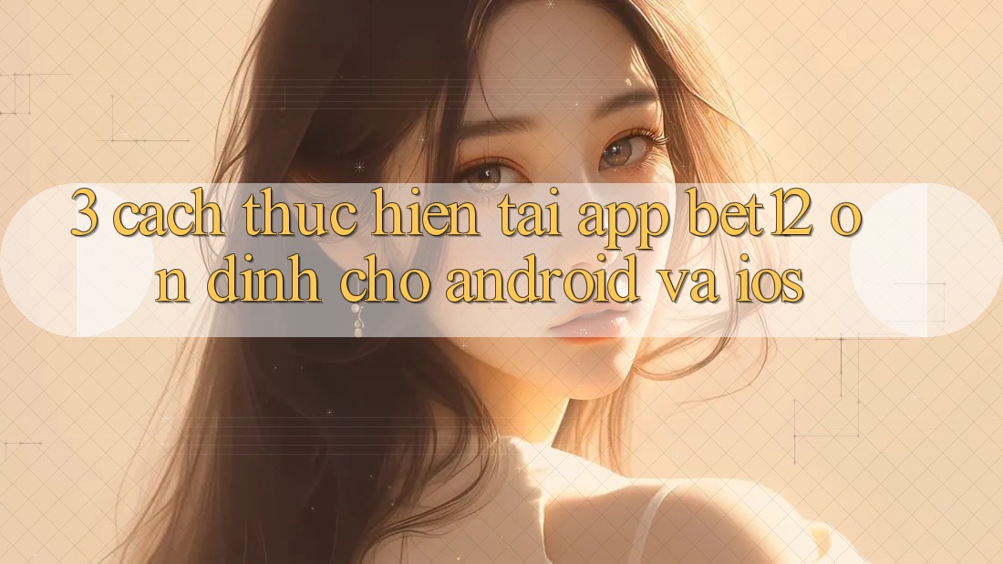 3. Cách thực hiện Tải App bet12 Ổn định Cho Android và iOS