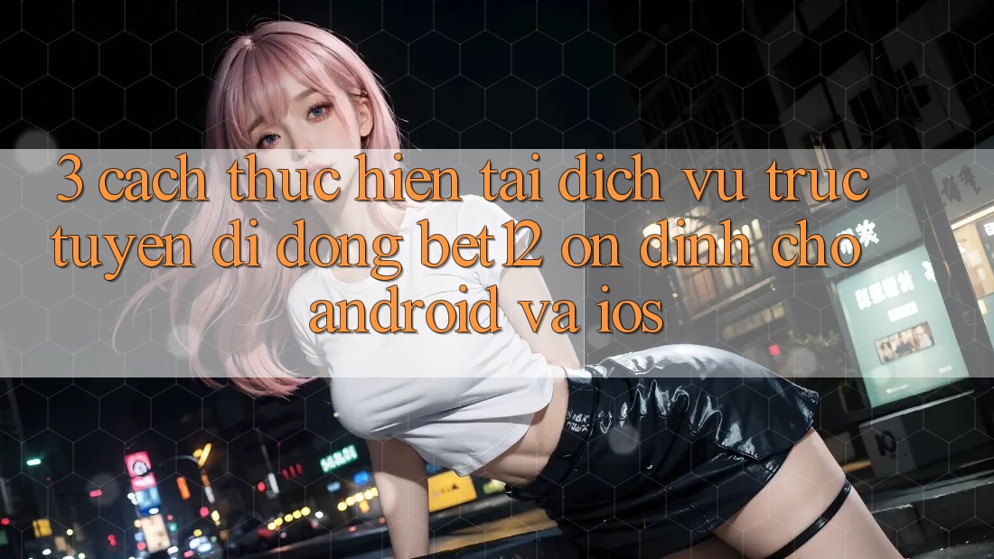 3. Cách thực hiện Tải Dịch vụ trực tuyến di động bet12 Ổn định Cho Android và iOS