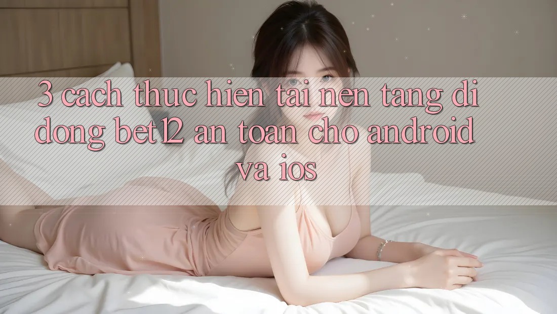 3. Cách thực hiện Tải Nền tảng di động bet12 An Toàn Cho Android và iOS