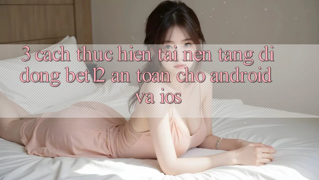 3. Cách thực hiện Tải Nền tảng di động bet12 An Toàn Cho Android và iOS