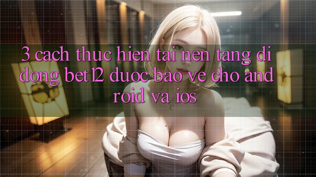 3. Cách thực hiện Tải Nền tảng di động bet12 Được bảo vệ Cho Android và iOS
