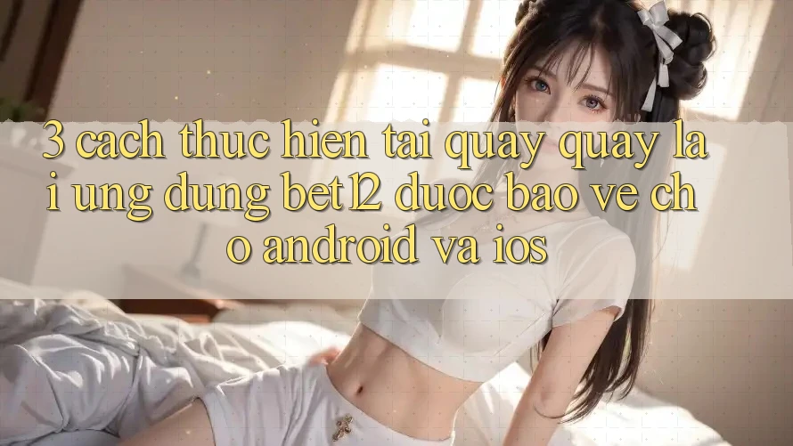 3. Cách thực hiện Tải quay quay lại Ứng Dụng bet12 Được bảo vệ Cho Android và iOS 3. Cách thực hiện Tải quay quay lại Ứng Dụng bet12 Được bảo vệ Cho Android và iOS