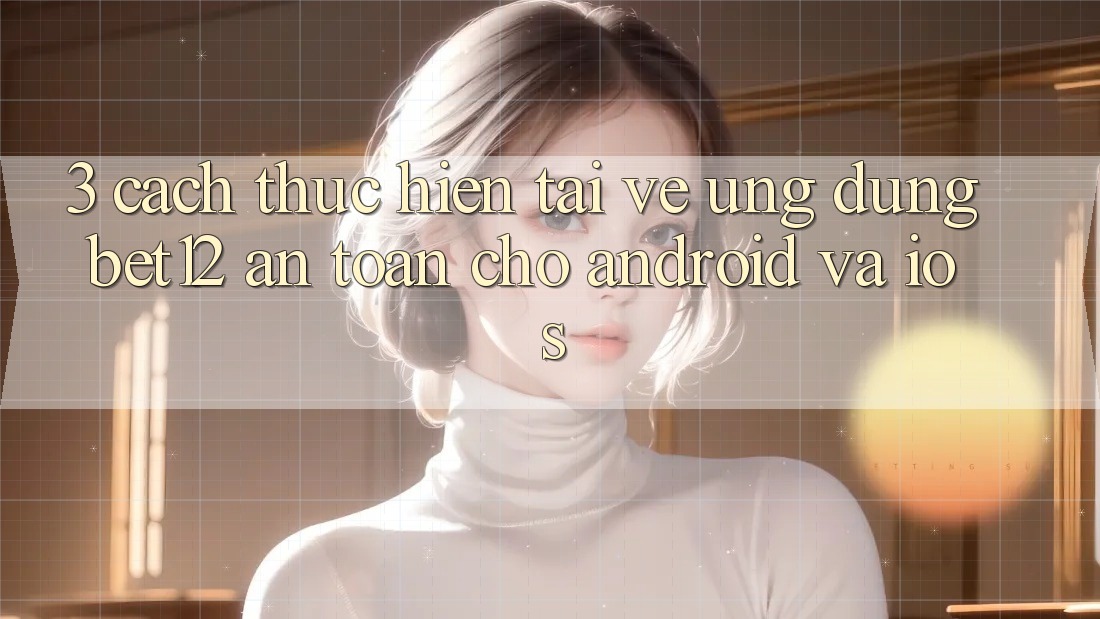3. Cách thực hiện Tải về Ứng Dụng bet12 An Toàn Cho Android và iOS 3. Cách thực hiện Tải về Ứng Dụng bet12 An Toàn Cho Android và iOS
