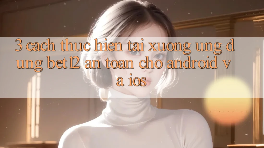 3. Cách thực hiện Tải xuống Ứng Dụng bet12 An Toàn Cho Android và iOS 3. Cách thực hiện Tải xuống Ứng Dụng bet12 An Toàn Cho Android và iOS