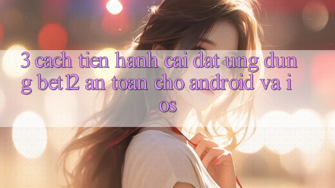 3. Cách tiến hành Cài đặt Ứng Dụng bet12 An Toàn Cho Android và iOS