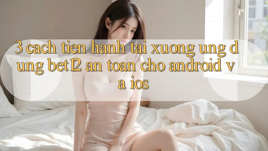 3. Cách tiến hành Tải xuống Ứng Dụng bet12 An Toàn Cho Android và iOS