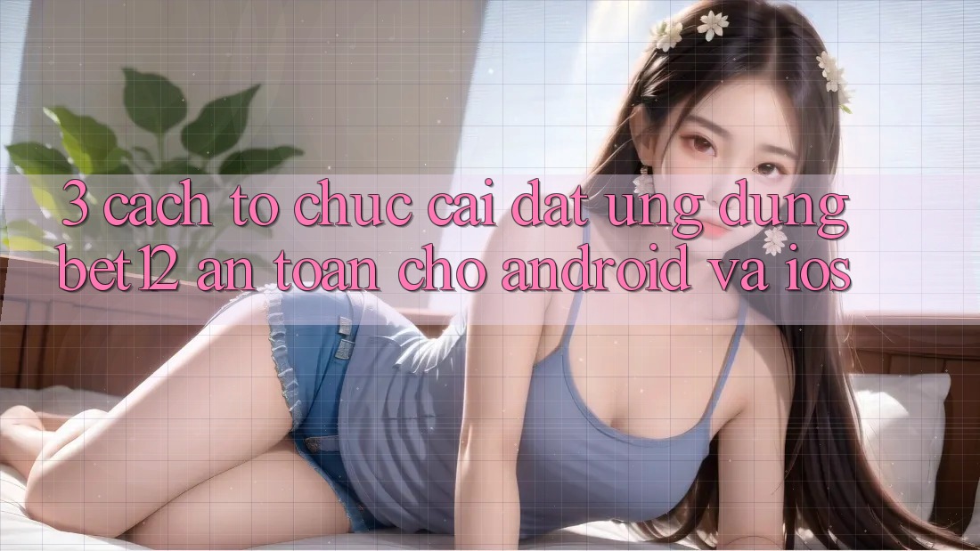 3. Cách tổ chức Cài đặt Ứng Dụng bet12 An Toàn Cho Android và iOS 3. Cách tổ chức Cài đặt Ứng Dụng bet12 An Toàn Cho Android và iOS