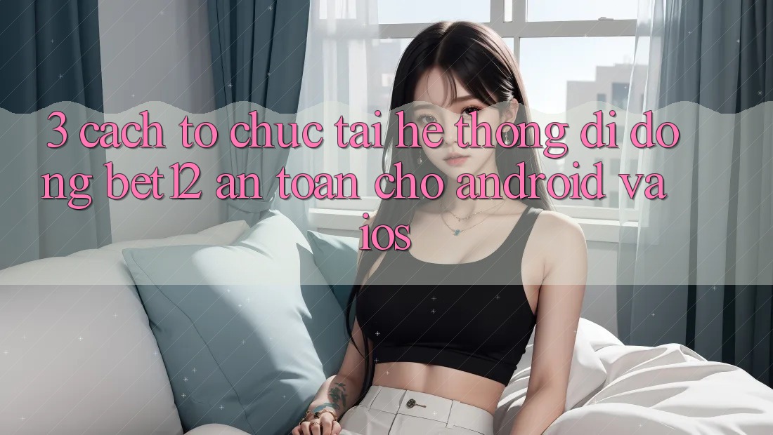 3. Cách tổ chức Tải Hệ thống di động bet12 An Toàn Cho Android và iOS