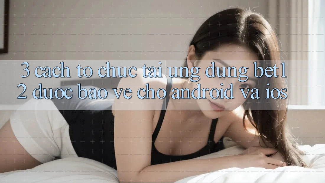 3. Cách tổ chức Tải Ứng Dụng bet12 Được bảo vệ Cho Android và iOS