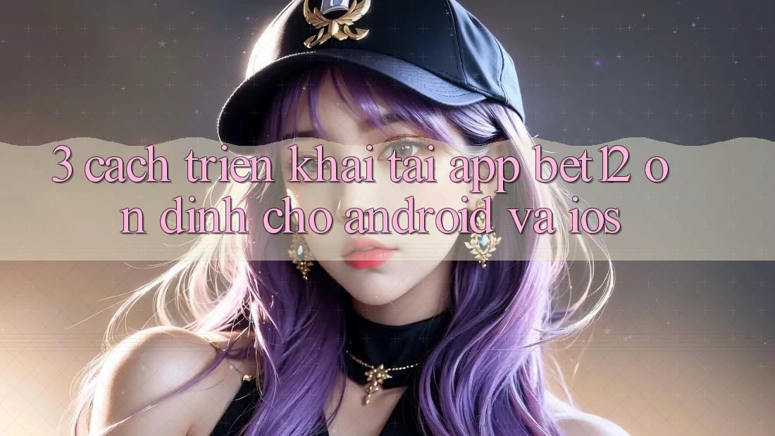 3. Cách triển khai Tải App bet12 Ổn định Cho Android và iOS