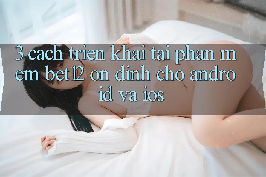 3. Cách triển khai Tải Phần mềm bet12 Ổn định Cho Android và iOS 3. Cách triển khai Tải Phần mềm bet12 Ổn định Cho Android và iOS