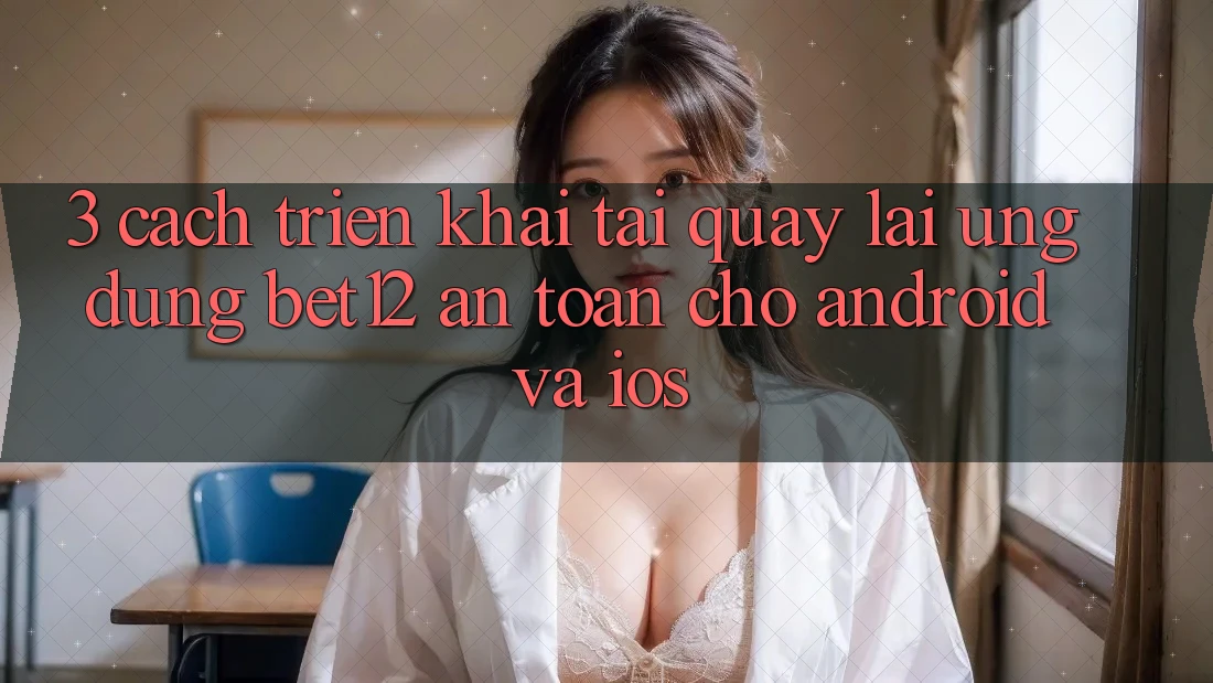 3. Cách triển khai Tải quay lại Ứng Dụng bet12 An Toàn Cho Android và iOS