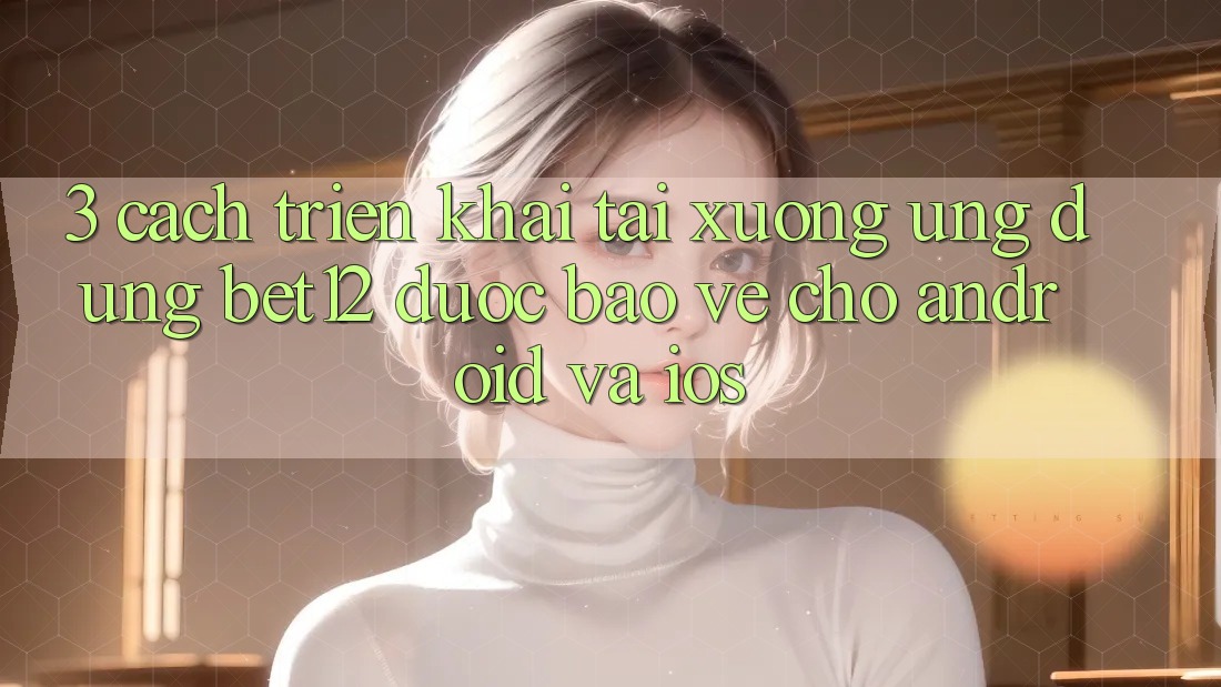 3. Cách triển khai Tải xuống Ứng Dụng bet12 Được bảo vệ Cho Android và iOS