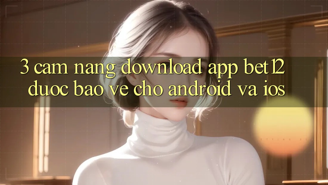 3. Cẩm nang Download App bet12 Được bảo vệ Cho Android và iOS 3. Cẩm nang Download App bet12 Được bảo vệ Cho Android và iOS