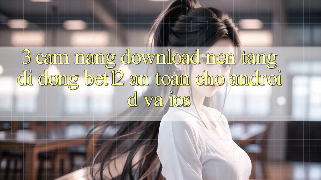 3. Cẩm nang Download Nền tảng di động bet12 An Toàn Cho Android và iOS