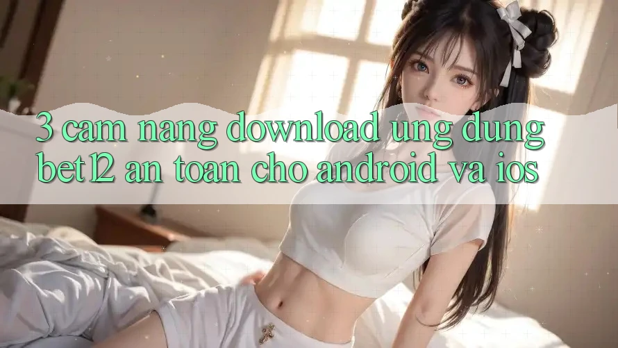 3. Cẩm nang Download Ứng Dụng bet12 An Toàn Cho Android và iOS