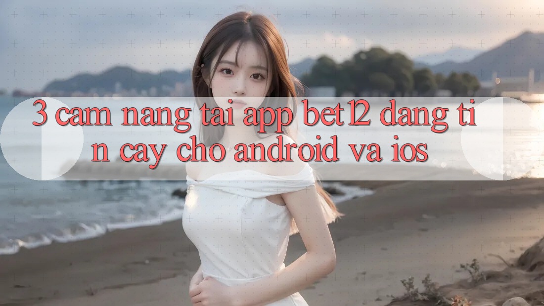 3. Cẩm nang Tải App bet12 Đáng tin cậy Cho Android và iOS