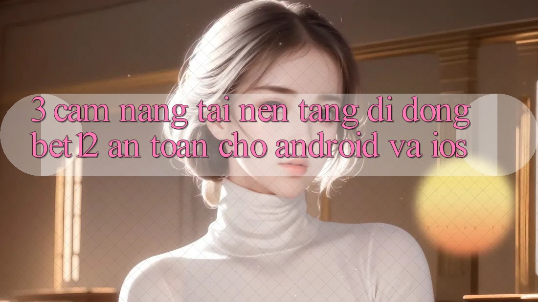 3. Cẩm nang Tải Nền tảng di động bet12 An Toàn Cho Android và iOS